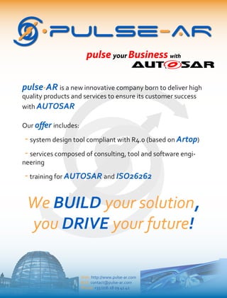 pulse your Business with
pulse-AR
Web: http://www.pulse-ar.com
Mail: contact@pulse-ar.com
Phone: +33 (0)6 28 09 41 42
pulse-AR is a new innovative company born to deliver high
quality products and services to ensure its customer success
with AUTOSAR
Our oﬀer includes:
-system design tool compliant with R4.0 (based on Artop)
-services composed of consulting, tool and software engi-
neering
-training for AUTOSAR and ISO26262
We BUILD your solution,
you DRIVE your future!
 