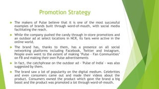 Promotion Strategy
 The makers of Pulse believe that it is one of the most successful
examples of brands built through word-of-mouth, with social media
facilitating the reach.
 While the company pushed the candy through in-store promotions and
an outdoor ad at select locations in NCR, its fans were active in the
online world.
 The brand has, thanks to them, has a presence on all social
networking platforms including Facebook, Twitter and Instagram.
People even went to the extent of making ‘Pulse – Fan Communities’
on FB and making their own Pulse advertisements
 In fact, the catchphrase on the outdoor ad - 'Pulse of India' - was also
suggested by them.
 The brand saw a lot of popularity on the digital medium. Celebrities
and even consumers came out and made their videos about the
product. Consumers owned the product which gave the brand a big
boost and the product was promoted a lot through word-of-mouth.
 