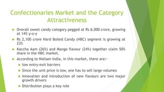 Confectionaries Market and the Category
Attractiveness
 Overall sweet candy category pegged at Rs 6,000 crore, growing
at 14% y-o-y
 Rs 2,100 crore Hard Boiled Candy (HBC) segment is growing at
23%
 Kaccha Aam (26%) and Mango flavour (24%) together claim 50%
share in the HBC market.
 According to Nielsen India, in this market, there are:-
 low entry-exit barriers
 Since the unit price is low, one has to sell large volumes
 Innovation and introduction of new flavours are two major
growth drivers
 Distribution plays a key role
 