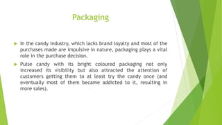 Packaging
 In the candy industry, which lacks brand loyalty and most of the
purchases made are impulsive in nature, packaging plays a vital
role in the purchase decision.
 Pulse candy with its bright coloured packaging not only
increased its visibility but also attracted the attention of
customers getting them to at least try the candy once (and
eventually most of them became addicted to it, resulting in
more sales).
 