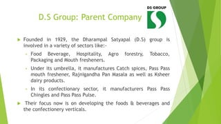 D.S Group: Parent Company
 Founded in 1929, the Dharampal Satyapal (D.S) group is
involved in a variety of sectors like:-
• Food Beverage, Hospitality, Agro forestry, Tobacco,
Packaging and Mouth fresheners.
• Under its umbrella, it manufactures Catch spices, Pass Pass
mouth freshener, Rajnigandha Pan Masala as well as Ksheer
dairy products.
• In its confectionary sector, it manufacturers Pass Pass
Chingles and Pass Pass Pulse.
 Their focus now is on developing the foods & beverages and
the confectionery verticals.
 