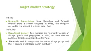 Target market strategy
Initially
 Geographic Segmentation: Since Rajasthani and Gujarati
cuisines share a similar tanginess as Pulse, the company
decided to test-market it in these states first.
Eventually
 Mass Market Strategy: Raw mangoes are relished by people of
all age groups and geographies in India, so there was no
particular target group singled out for Pulse.
 The candy, with its tangy taste cut across all age groups and
thus it became a full-fleged launch eventually
 