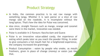 Product Strategy
 In India, the common practice is to eat raw mango with
something tangy. Whether it is 'aam panna' or a slice of raw
mango sold on the roadside, it is incomplete without the
tang/spices. That's how the idea for Pulse was conceived.
 Also since, straight flavours such as mango, orange and caramel
were there in the market, innovation was needed.
 Pulse is available in 2 flavours: Kaccha Aam and Guava
 Pulse is an innovative value-added candy, the experience of
eating which peaks later as you reach the powder filling. In order
to give consumers a full mouth feel for a heightened experience,
the company increased the grammage.
 Product Consumption : eaten by people who smoke, as mouth
freshners, given in place of change (money) or eaten just like
that.
 
