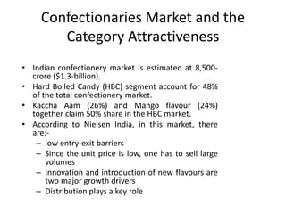 Confectionaries Market and the
Category Attractiveness
• Indian confectionery market is estimated at 8,500-
crore ($1.3-billion).
• Hard Boiled Candy (HBC) segment account for 48%
of the total confectionery market.
• Kaccha Aam (26%) and Mango flavour (24%)
together claim 50% share in the HBC market.
• According to Nielsen India, in this market, there
are:-
– low entry-exit barriers
– Since the unit price is low, one has to sell large
volumes
– Innovation and introduction of new flavours are
two major growth drivers
– Distribution plays a key role
 
