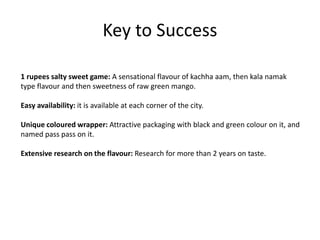 Key to Success
1 rupees salty sweet game: A sensational flavour of kachha aam, then kala namak
type flavour and then sweetness of raw green mango.
Easy availability: it is available at each corner of the city.
Unique coloured wrapper: Attractive packaging with black and green colour on it, and
named pass pass on it.
Extensive research on the flavour: Research for more than 2 years on taste.
 