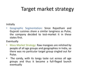 Target market strategy
Initially
• Geographic Segmentation: Since Rajasthani and
Gujarati cuisines share a similar tanginess as Pulse,
the company decided to test-market it in these
states first.
Eventually
• Mass Market Strategy: Raw mangoes are relished by
people of all age groups and geographies in India, so
there was no particular target group singled out for
Pulse.
• The candy, with its tangy taste cut across all age
groups and thus it became a full-fleged launch
eventually
 