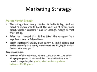 Marketing Strategy
Market Pioneer Strategy
• The unorganised candy market in India is big, and no
brand has been able to break the tradition of flavour over
brand, wherein customers ask for "orange, mango or mint
wali" candy.
• Pulse has changed that. It has taken the category from
impulse-driven to Pulse-driven
• Indian customers usually buys candy in single pieces, but
in the case of pulse candy, consumers are buying in bulk—
five to 10 in one go.
Target audience:
• In terms of the audience, Pulse’s consumption cuts across
all age group and in terms of the communication, the
brand is targeting the youth, who can be anywhere
between 15-35 years
 