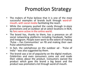 Promotion Strategy
• The makers of Pulse believe that it is one of the most
successful examples of brands built through word-of-
mouth, with social media facilitating the reach.
• While the company pushed the candy through in-store
promotions and an outdoor ad at select locations in NCR,
its fans were active in the online world.
• The brand has, thanks to them, has a presence on all
social networking platforms including Facebook, Twitter
and Instagram. People even went to the extent of making
‘Pulse – Fan Communities’ on FB and making their own
Pulse advertisements
• In fact, the catchphrase on the outdoor ad - 'Pulse of
India' - was also suggested by them.
• The brand saw a lot of popularity on the digital medium.
Celebrities and even consumers came out and made
their videos about the product. Consumers owned the
product which gave the brand a big boost and the
product was promoted a lot through word-of-mouth.
 