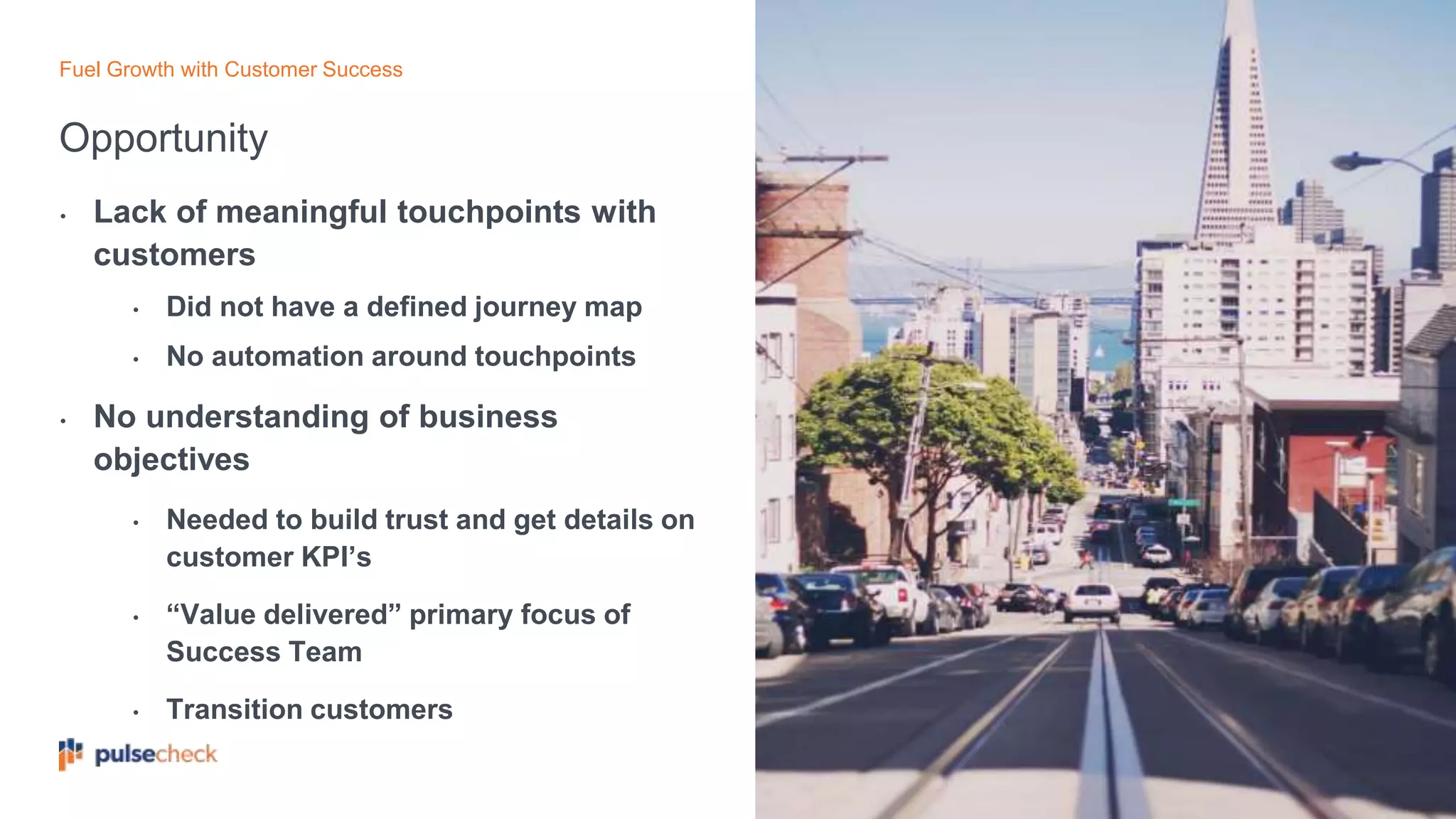 Opportunity
Fuel Growth with Customer Success
• Lack of meaningful touchpoints with
customers
• Did not have a defined journey map
• No automation around touchpoints
• No understanding of business
objectives
• Needed to build trust and get details on
customer KPI’s
• “Value delivered” primary focus of
Success Team
• Transition customers
 