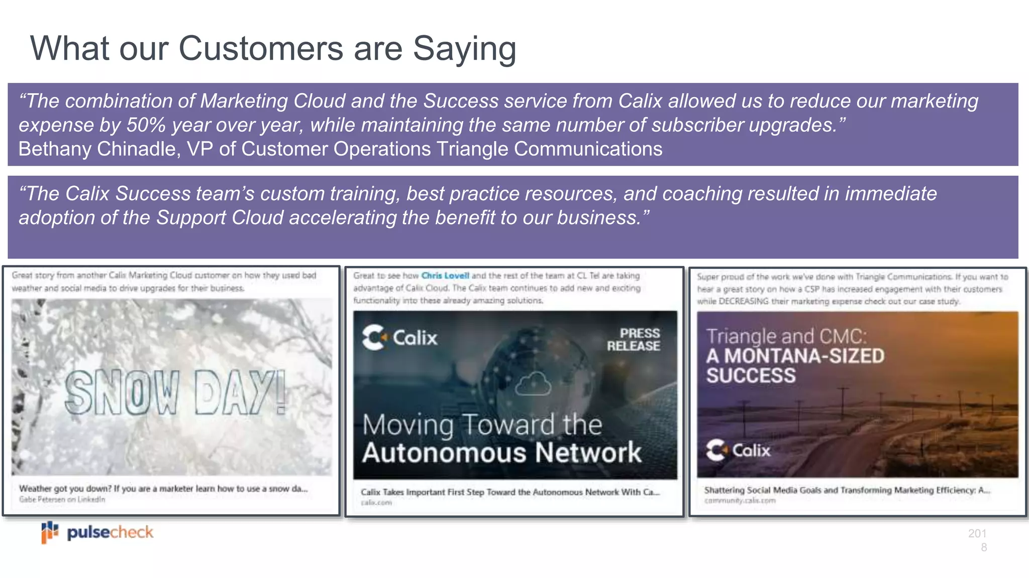 201
8
“The Calix Success team’s custom training, best practice resources, and coaching resulted in immediate
adoption of the Support Cloud accelerating the benefit to our business.”
“The combination of Marketing Cloud and the Success service from Calix allowed us to reduce our marketing
expense by 50% year over year, while maintaining the same number of subscriber upgrades.”
Bethany Chinadle, VP of Customer Operations Triangle Communications
What our Customers are Saying
 