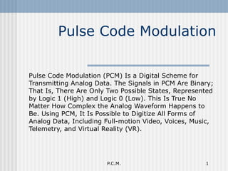Pulse Code Modulation Pulse Code Modulation (PCM) Is a Digital Scheme for Transmitting Analog Data. The Signals in PCM Are Binary; That Is, There Are Only Two Possible States, Represented by Logic 1 (High) and Logic 0 (Low). This Is True No Matter How Complex the Analog Waveform Happens to Be. Using PCM, It Is Possible to Digitize All Forms of Analog Data, Including Full-motion Video, Voices, Music, Telemetry, and Virtual Reality (VR).  