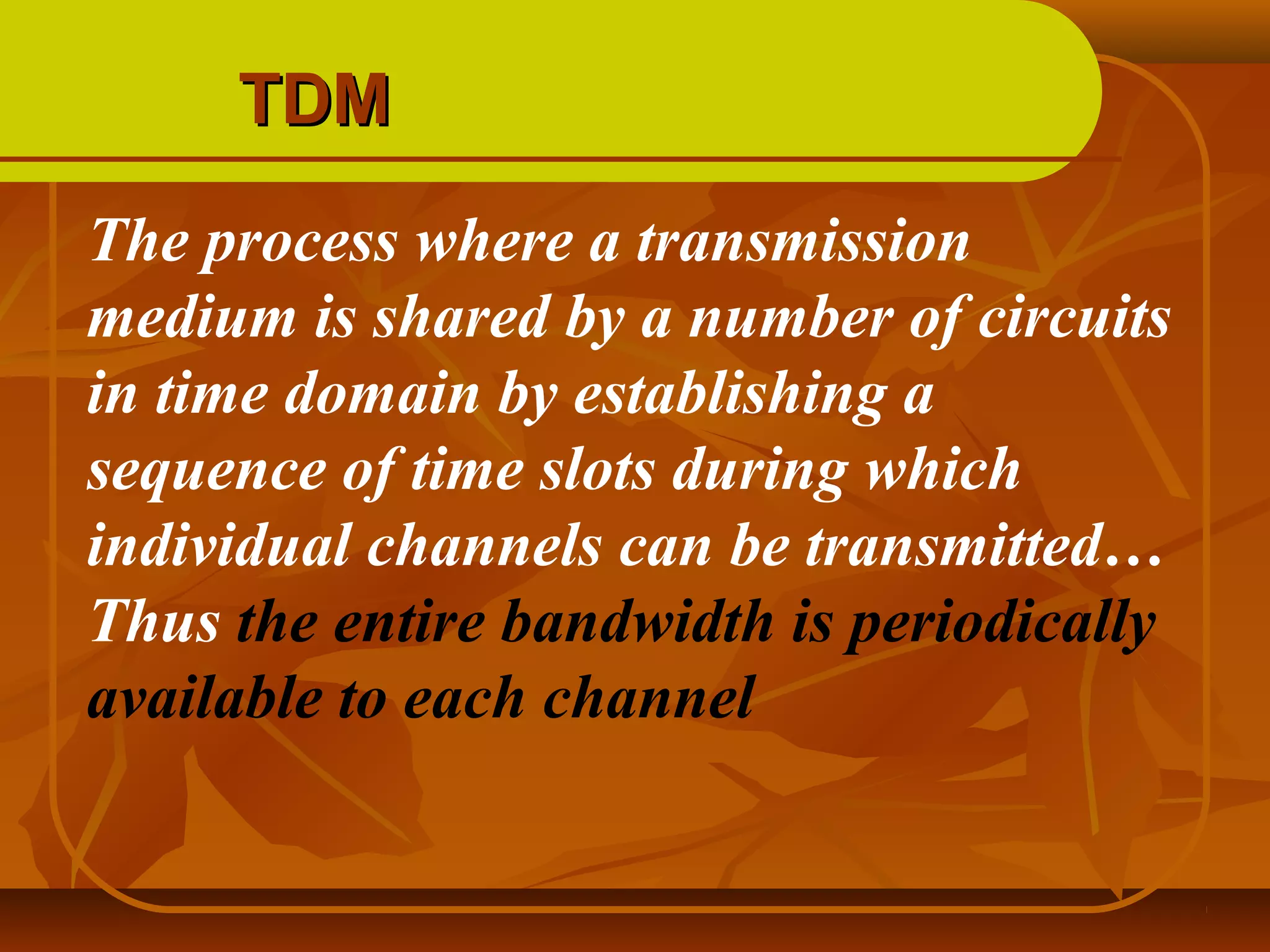 TDM
The process where a transmission
medium is shared by a number of circuits
in time domain by establishing a
sequence of time slots during which
individual channels can be transmitted…
Thus the entire bandwidth is periodically
available to each channel
 