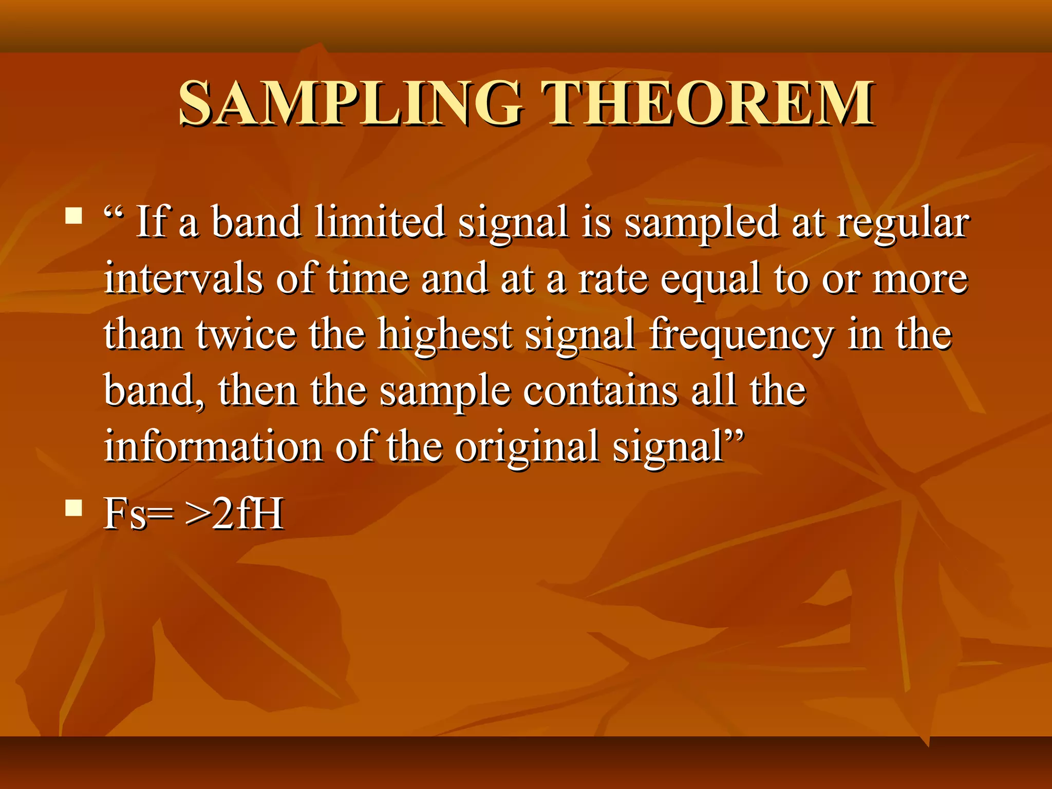 SAMPLING THEOREM
   “ If a band limited signal is sampled at regular
    intervals of time and at a rate equal to or more
    than twice the highest signal frequency in the
    band, then the sample contains all the
    information of the original signal”
   Fs= >2fH
 