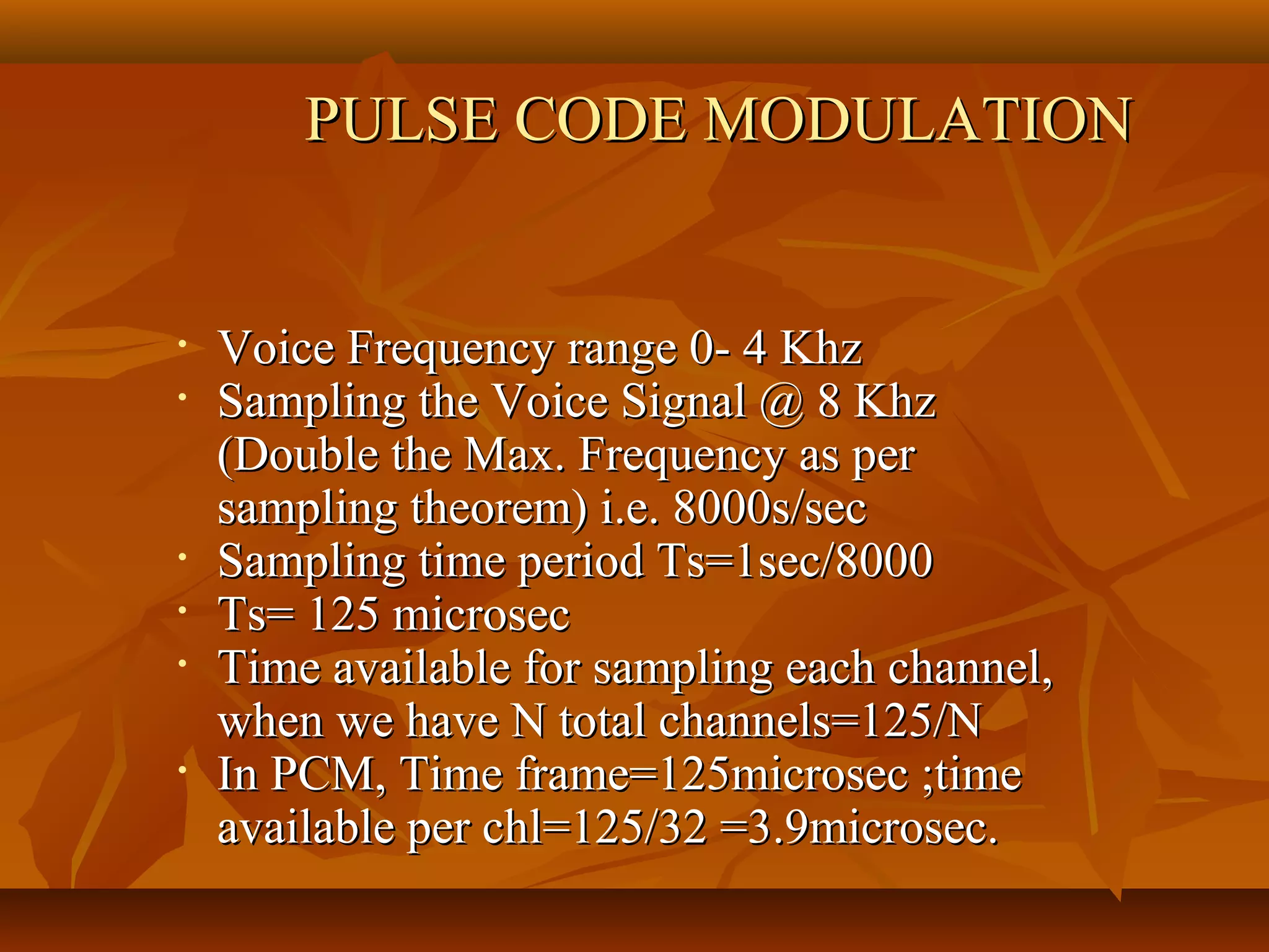 PULSE CODE MODULATION


•   Voice Frequency range 0- 4 Khz
•   Sampling the Voice Signal @ 8 Khz
    (Double the Max. Frequency as per
    sampling theorem) i.e. 8000s/sec
•   Sampling time period Ts=1sec/8000
•   Ts= 125 microsec
•   Time available for sampling each channel,
    when we have N total channels=125/N
•   In PCM, Time frame=125microsec ;time
    available per chl=125/32 =3.9microsec.
 
