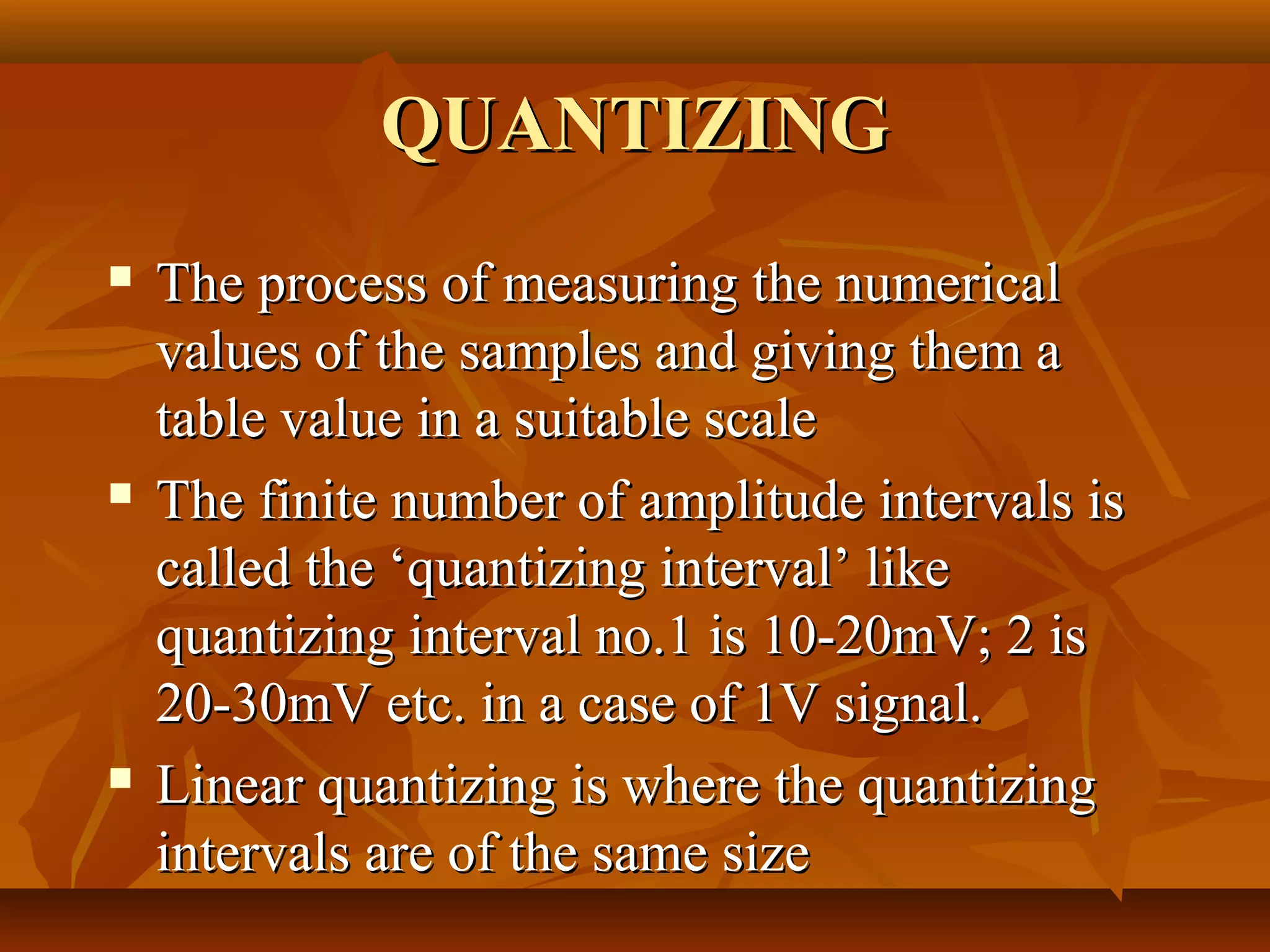 QUANTIZING
   The process of measuring the numerical
    values of the samples and giving them a
    table value in a suitable scale
   The finite number of amplitude intervals is
    called the ‘quantizing interval’ like
    quantizing interval no.1 is 10-20mV; 2 is
    20-30mV etc. in a case of 1V signal.
   Linear quantizing is where the quantizing
    intervals are of the same size
 