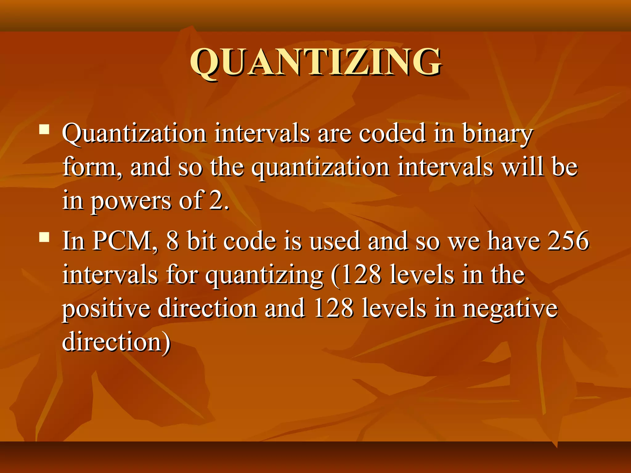 QUANTIZING
   Quantization intervals are coded in binary
    form, and so the quantization intervals will be
    in powers of 2.
   In PCM, 8 bit code is used and so we have 256
    intervals for quantizing (128 levels in the
    positive direction and 128 levels in negative
    direction)
 