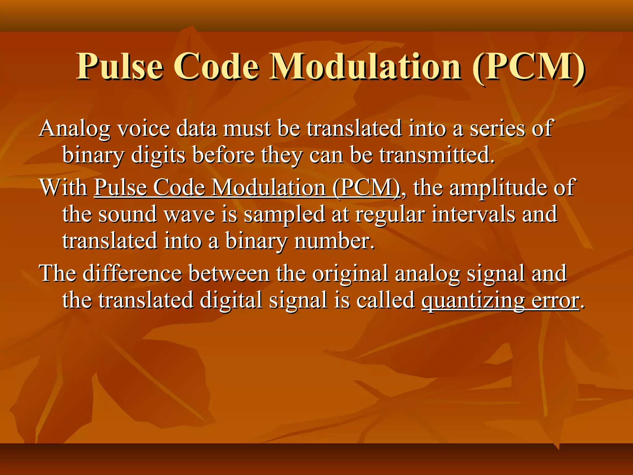 Pulse Code Modulation (PCM)
Analog voice data must be translated into a series of
  binary digits before they can be transmitted.
With Pulse Code Modulation (PCM), the amplitude of
  the sound wave is sampled at regular intervals and
  translated into a binary number.
The difference between the original analog signal and
  the translated digital signal is called quantizing error.
 