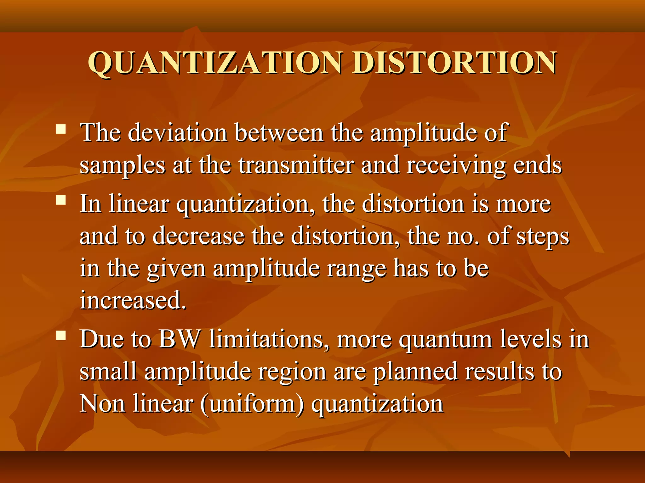 QUANTIZATION DISTORTION
   The deviation between the amplitude of
    samples at the transmitter and receiving ends
   In linear quantization, the distortion is more
    and to decrease the distortion, the no. of steps
    in the given amplitude range has to be
    increased.
   Due to BW limitations, more quantum levels in
    small amplitude region are planned results to
    Non linear (uniform) quantization
 