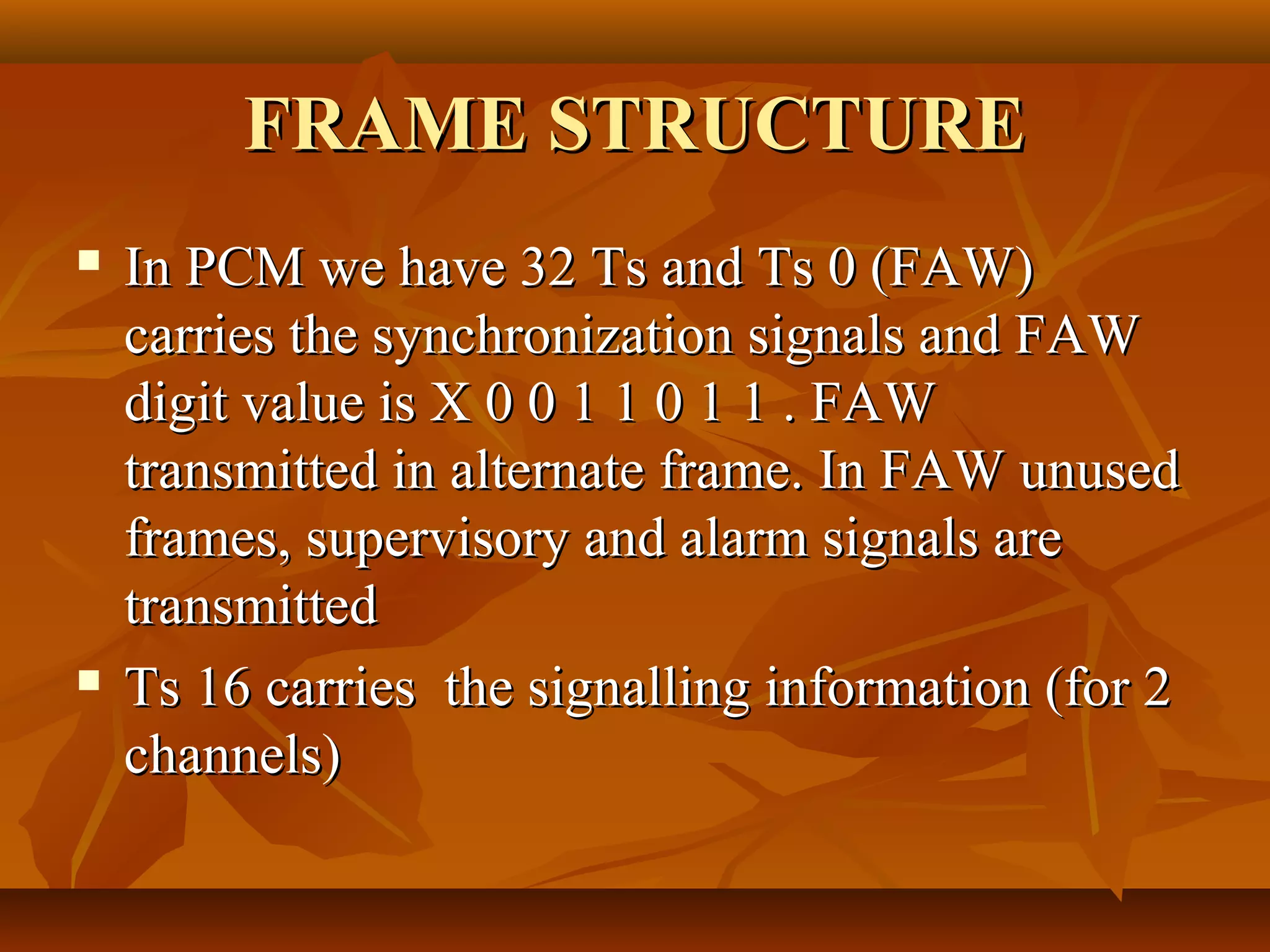 FRAME STRUCTURE
   In PCM we have 32 Ts and Ts 0 (FAW)
    carries the synchronization signals and FAW
    digit value is X 0 0 1 1 0 1 1 . FAW
    transmitted in alternate frame. In FAW unused
    frames, supervisory and alarm signals are
    transmitted
   Ts 16 carries the signalling information (for 2
    channels)
 