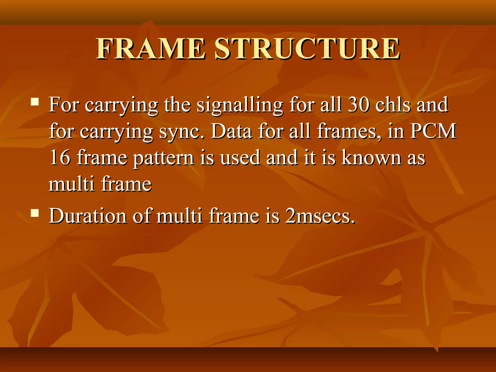 FRAME STRUCTURE
   For carrying the signalling for all 30 chls and
    for carrying sync. Data for all frames, in PCM
    16 frame pattern is used and it is known as
    multi frame
   Duration of multi frame is 2msecs.
 