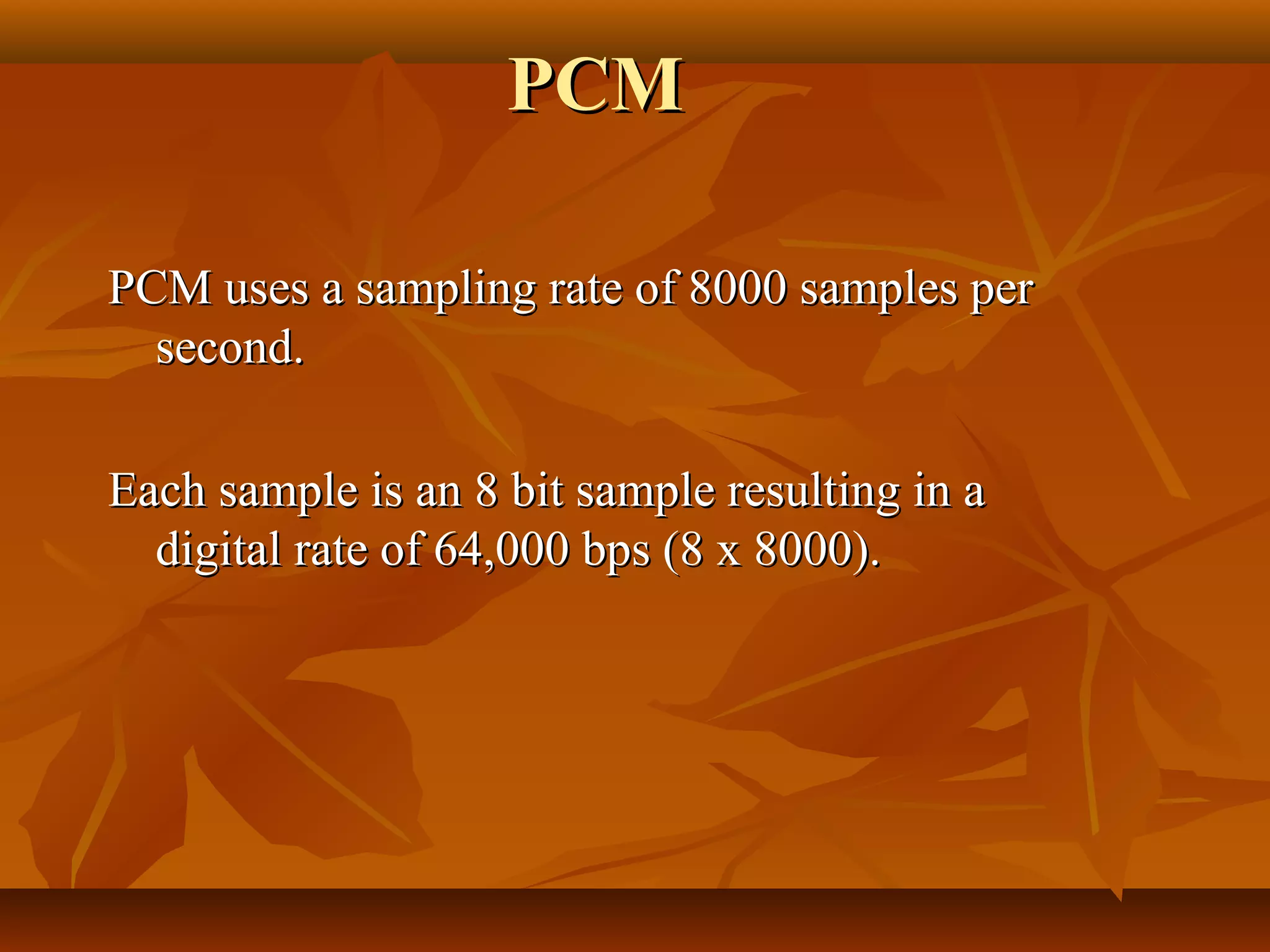 PCM

PCM uses a sampling rate of 8000 samples per
  second.

Each sample is an 8 bit sample resulting in a
  digital rate of 64,000 bps (8 x 8000).
 