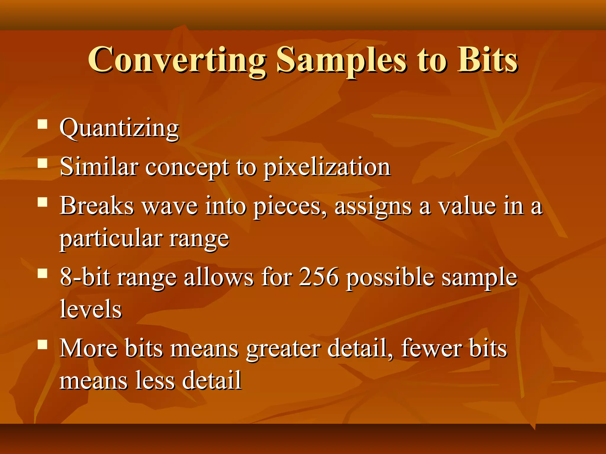 Converting Samples to Bits
   Quantizing
   Similar concept to pixelization
   Breaks wave into pieces, assigns a value in a
    particular range
   8-bit range allows for 256 possible sample
    levels
   More bits means greater detail, fewer bits
    means less detail
 