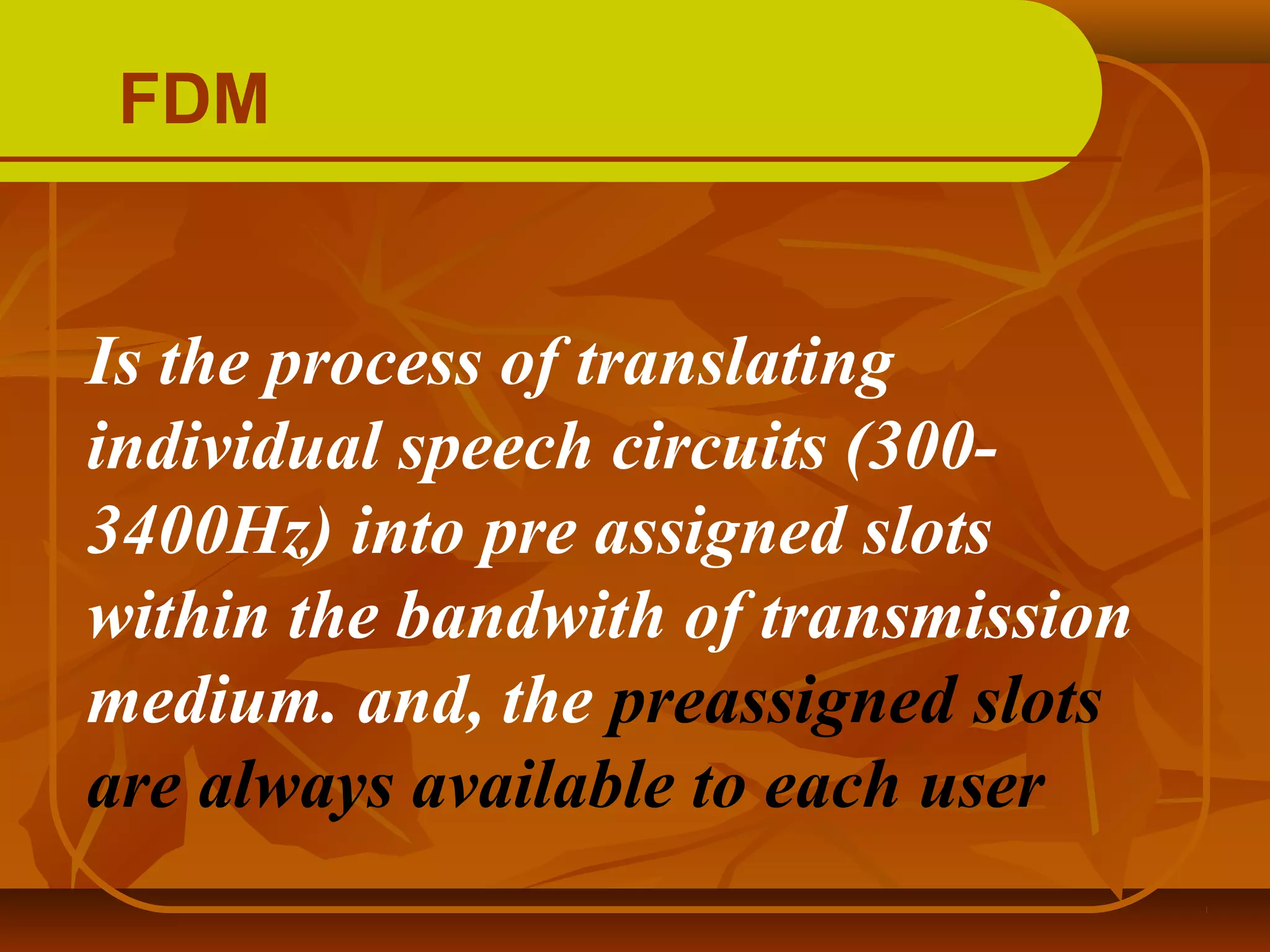 FDM


Is the process of translating
individual speech circuits (300-
3400Hz) into pre assigned slots
within the bandwith of transmission
medium. and, the preassigned slots
are always available to each user
 