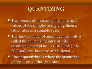 QUANTIZING
   The process of measuring the numerical
    values of the samples and giving them a
    table value in a suitable scale
   The finite number of amplitude intervals is
    called the ‘quantizing interval’ like
    quantizing interval no.1 is 10-20mV; 2 is
    20-30mV etc. in a case of 1V signal.
   Linear quantizing is where the quantizing
    intervals are of the same size
 