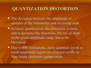 QUANTIZATION DISTORTION
   The deviation between the amplitude of
    samples at the transmitter and receiving ends
   In linear quantization, the distortion is more
    and to decrease the distortion, the no. of steps
    in the given amplitude range has to be
    increased.
   Due to BW limitations, more quantum levels in
    small amplitude region are planned results to
    Non linear (uniform) quantization
 