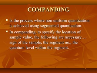 COMPANDING
   Is the process where non uniform quantization
    is achieved using segmented quantization
   In companding, to specify the location of
    sample value, the following are necessary…
    sign of the sample, the segment no., the
    quantum level within the segment.
 