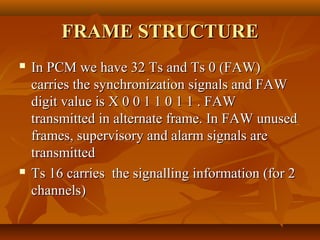 FRAME STRUCTURE
   In PCM we have 32 Ts and Ts 0 (FAW)
    carries the synchronization signals and FAW
    digit value is X 0 0 1 1 0 1 1 . FAW
    transmitted in alternate frame. In FAW unused
    frames, supervisory and alarm signals are
    transmitted
   Ts 16 carries the signalling information (for 2
    channels)
 