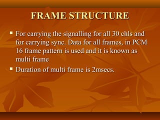 FRAME STRUCTURE
   For carrying the signalling for all 30 chls and
    for carrying sync. Data for all frames, in PCM
    16 frame pattern is used and it is known as
    multi frame
   Duration of multi frame is 2msecs.
 