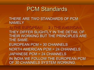 PCM Standards
   THERE ARE TWO STANDARDS OF PCM
    NAMELY
   1) THE EUROPEAN    2 ) THE AMERICAN.
   THEY DIFFER SLIGHTLY IN THE DETAIL OF
    THEIR WORKING BUT THE PRINCIPLES ARE
    THE SAME.
   EUROPEAN PCM = 30 CHANNELS
   NORTH AMERICAN PCM = 24 CHANNELS
   JAPANESE PCM = 24 CHANNELS
   IN INDIA WE FOLLOW THE EUROPEAN PCM
    OF 30 CHANNELS SYSTEM WORKING.
 