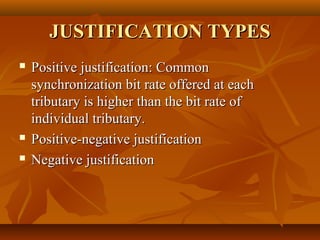 JUSTIFICATION TYPES
   Positive justification: Common
    synchronization bit rate offered at each
    tributary is higher than the bit rate of
    individual tributary.
   Positive-negative justification
   Negative justification
 