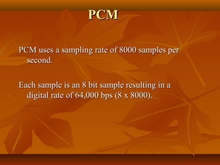 PCM

PCM uses a sampling rate of 8000 samples per
  second.

Each sample is an 8 bit sample resulting in a
  digital rate of 64,000 bps (8 x 8000).
 