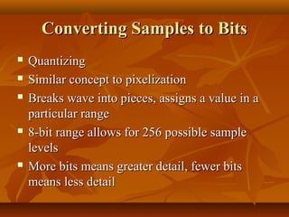 Converting Samples to Bits
   Quantizing
   Similar concept to pixelization
   Breaks wave into pieces, assigns a value in a
    particular range
   8-bit range allows for 256 possible sample
    levels
   More bits means greater detail, fewer bits
    means less detail
 