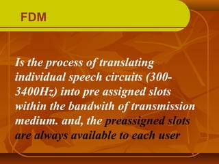 FDM


Is the process of translating
individual speech circuits (300-
3400Hz) into pre assigned slots
within the bandwith of transmission
medium. and, the preassigned slots
are always available to each user
 