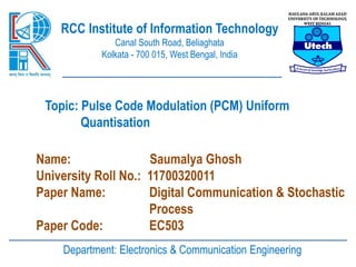 RCC Institute of Information Technology
Canal South Road, Beliaghata
Kolkata - 700 015, West Bengal, India
Topic: Pulse Code Modulation (PCM) Uniform
Quantisation
Name: Saumalya Ghosh
University Roll No.: 11700320011
Paper Name: Digital Communication & Stochastic
Process
Paper Code: EC503
Department: Electronics & Communication Engineering
 