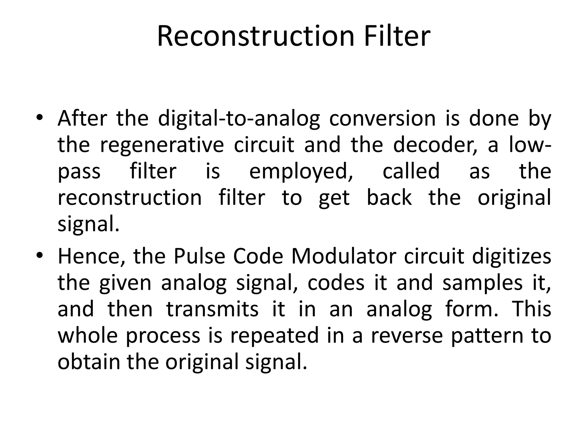 Reconstruction Filter
• After the digital-to-analog conversion is done by
the regenerative circuit and the decoder, a low-
pass filter is employed, called as the
reconstruction filter to get back the original
signal.
• Hence, the Pulse Code Modulator circuit digitizes
the given analog signal, codes it and samples it,
and then transmits it in an analog form. This
whole process is repeated in a reverse pattern to
obtain the original signal.
 