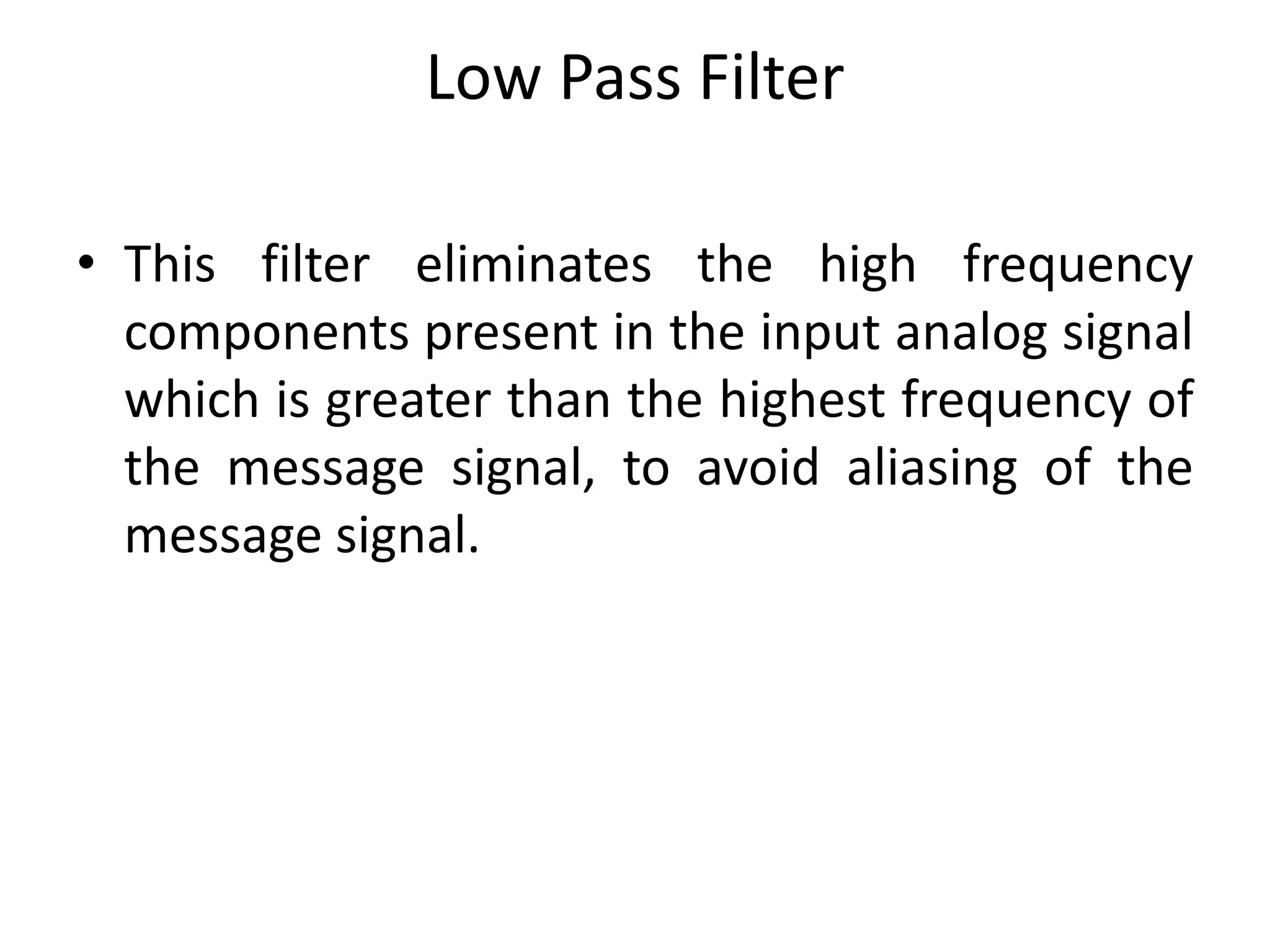 Low Pass Filter
• This filter eliminates the high frequency
components present in the input analog signal
which is greater than the highest frequency of
the message signal, to avoid aliasing of the
message signal.
 