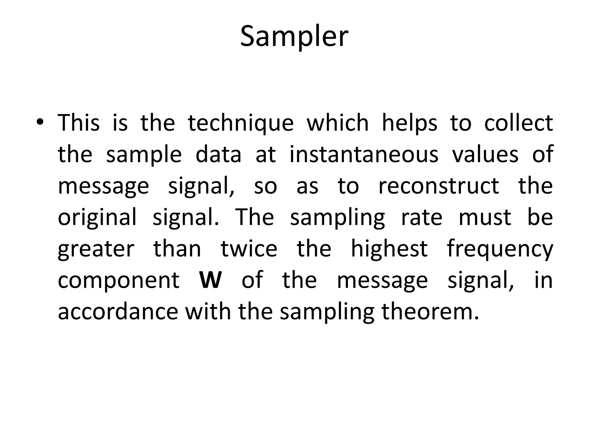 Sampler
• This is the technique which helps to collect
the sample data at instantaneous values of
message signal, so as to reconstruct the
original signal. The sampling rate must be
greater than twice the highest frequency
component W of the message signal, in
accordance with the sampling theorem.
 