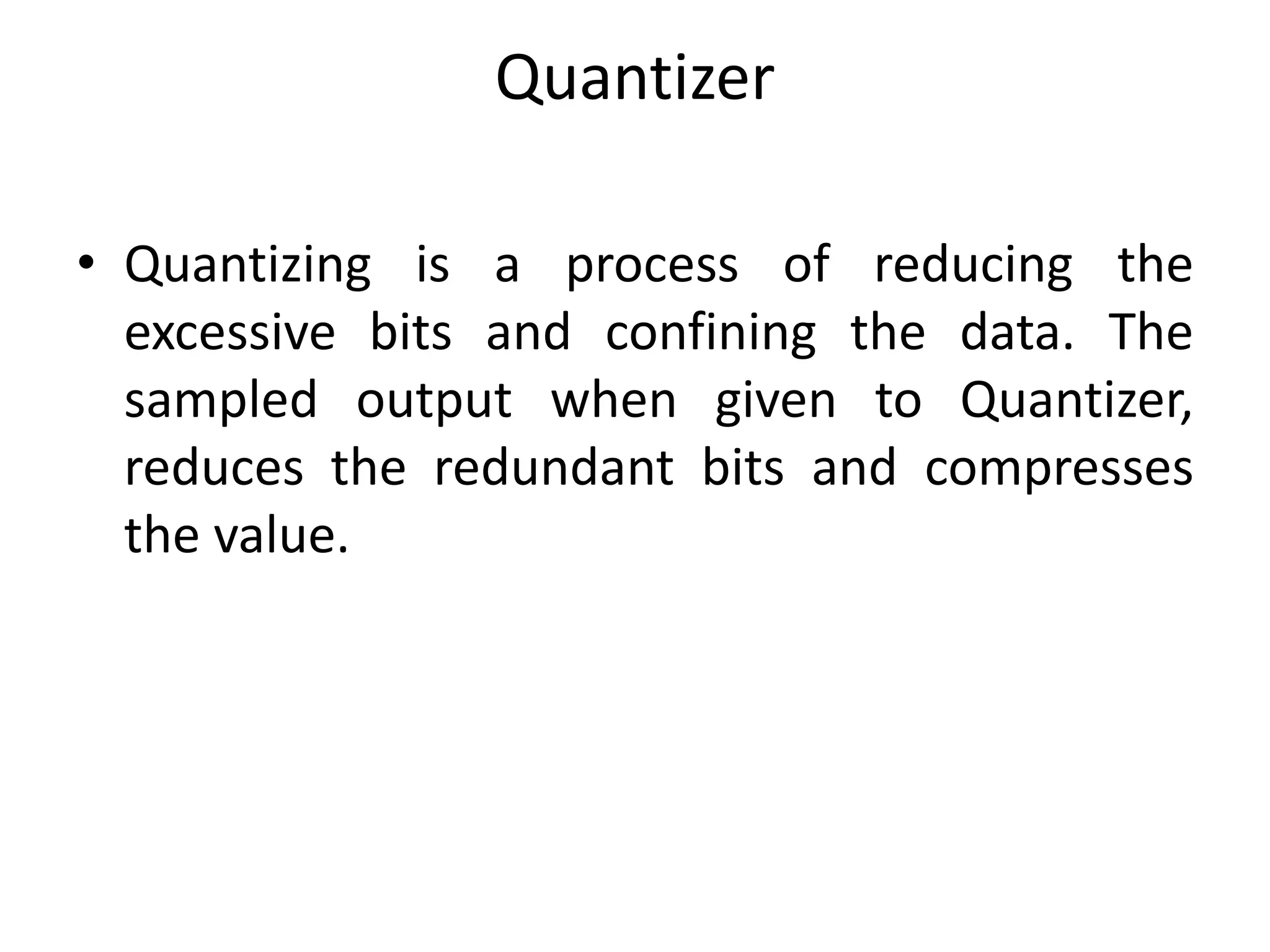 Quantizer
• Quantizing is a process of reducing the
excessive bits and confining the data. The
sampled output when given to Quantizer,
reduces the redundant bits and compresses
the value.
 