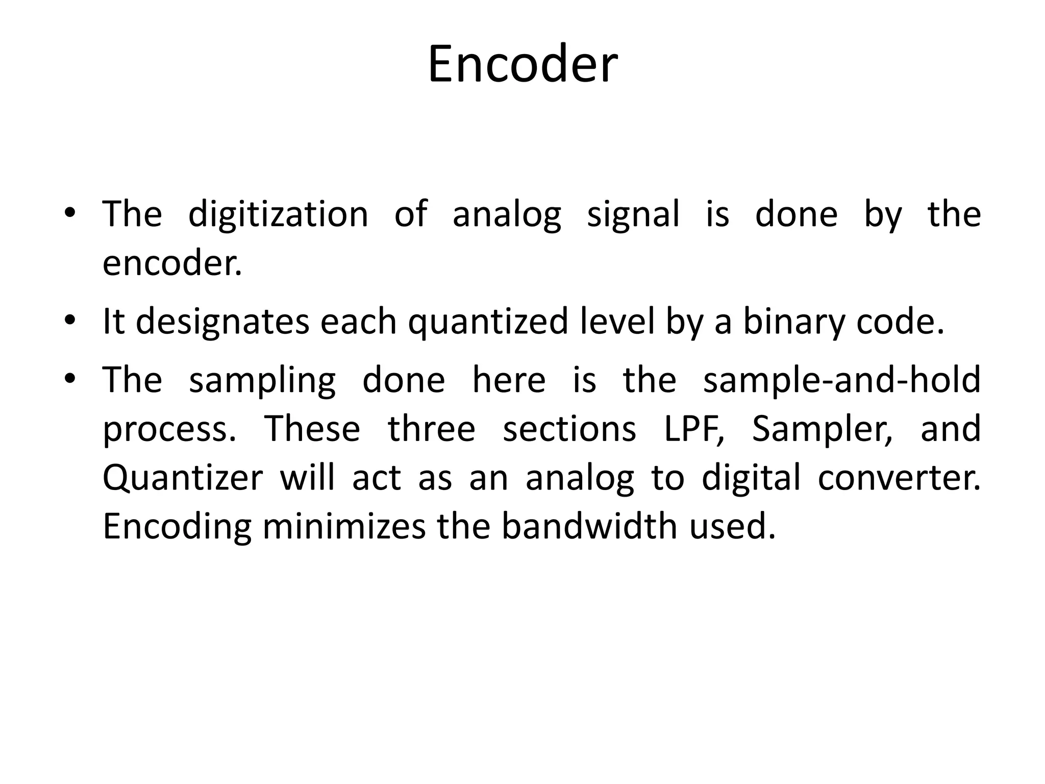 Encoder
• The digitization of analog signal is done by the
encoder.
• It designates each quantized level by a binary code.
• The sampling done here is the sample-and-hold
process. These three sections LPF, Sampler, and
Quantizer will act as an analog to digital converter.
Encoding minimizes the bandwidth used.
 