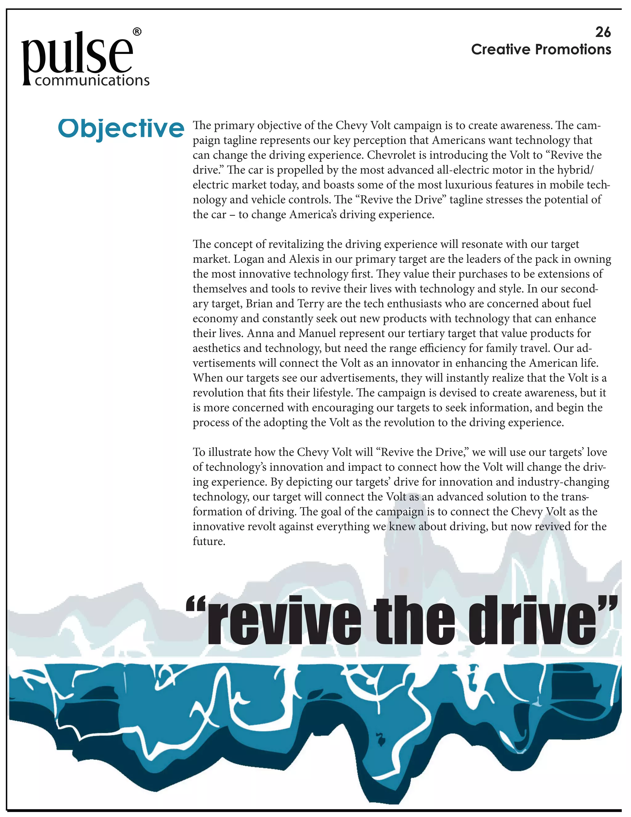 !"
                                                                                  #$%&'()%*+$,-,'(,./

communications


  012%3'()% paign taglineobjective ofour key perception that Americans want technologyethat
              e primary
                         represents
                                      the Chevy Volt campaign is to create awareness.   cam-

                        can change the driving experience. Chevrolet is introducing the Volt to “Revive the
                        drive.” e car is propelled by the most advanced all-electric motor in the hybrid/
                        electric market today, and boasts some of the most luxurious features in mobile tech-
                        nology and vehicle controls. e “Revive the Drive” tagline stresses the potential of
                        the car – to change America’s driving experience.

                           e concept of revitalizing the driving experience will resonate with our target
                        market. Logan and Alexis in our primary target are the leaders of the pack in owning
                        the most innovative technology rst. ey value their purchases to be extensions of
                        themselves and tools to revive their lives with technology and style. In our second-
                        ary target, Brian and Terry are the tech enthusiasts who are concerned about fuel
                        economy and constantly seek out new products with technology that can enhance
                        their lives. Anna and Manuel represent our tertiary target that value products for
                        aesthetics and technology, but need the range e ciency for family travel. Our ad-
                        vertisements will connect the Volt as an innovator in enhancing the American life.
                        When our targets see our advertisements, they will instantly realize that the Volt is a
                        revolution that ts their lifestyle. e campaign is devised to create awareness, but it
                        is more concerned with encouraging our targets to seek information, and begin the
                        process of the adopting the Volt as the revolution to the driving experience.

                        To illustrate how the Chevy Volt will “Revive the Drive,” we will use our targets’ love
                        of technology’s innovation and impact to connect how the Volt will change the driv-
                        ing experience. By depicting our targets’ drive for innovation and industry-changing
                        technology, our target will connect the Volt as an advanced solution to the trans-
                        formation of driving. e goal of the campaign is to connect the Chevy Volt as the
                        innovative revolt against everything we knew about driving, but now revived for the
                        future.




                       !"#$%$#&'(#&)"%$#*
 