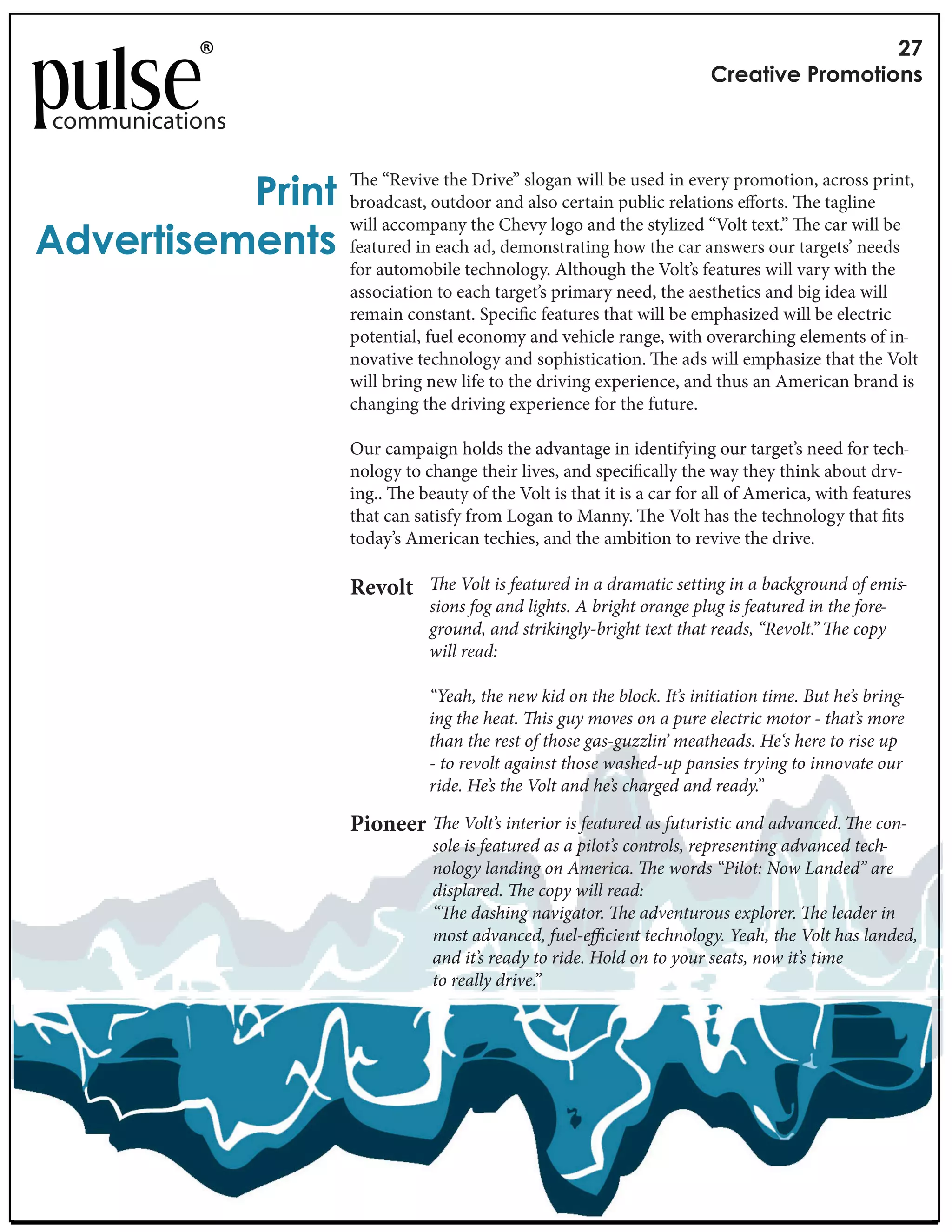 -.
                                                                       /"*0%#)*&!"1,1%#1$+

communications


          !"#$%&      e “Revive the Drive” slogan will be used in every promotion, across print,
                   broadcast, outdoor and also certain public relations e orts. e tagline
                   will accompany the Chevy logo and the stylized “Volt text.” e car will be
'()*"%#+*,*$%+     featured in each ad, demonstrating how the car answers our targets’ needs
                   for automobile technology. Although the Volt’s features will vary with the
                   association to each target’s primary need, the aesthetics and big idea will
                   remain constant. Speci c features that will be emphasized will be electric
                   potential, fuel economy and vehicle range, with overarching elements of in-
                   novative technology and sophistication. e ads will emphasize that the Volt
                   will bring new life to the driving experience, and thus an American brand is
                   changing the driving experience for the future.

                   Our campaign holds the advantage in identifying our target’s need for tech-
                   nology to change their lives, and speci cally the way they think about drv-
                   ing.. e beauty of the Volt is that it is a car for all of America, with features
                   that can satisfy from Logan to Manny. e Volt has the technology that ts
                   today’s American techies, and the ambition to revive the drive.

                   Revolt        e Volt is featured in a dramatic setting in a background of emis-
                              sions fog and lights. A bright orange plug is featured in the fore-
                              ground, and strikingly-bright text that reads, “Revolt.” e copy
                              will read:

                              “Yeah, the new kid on the block. It’s initiation time. But he’s bring-
                              ing the heat. is guy moves on a pure electric motor - that’s more
                              than the rest of those gas-guzzlin’ meatheads. He‘s here to rise up
                              - to revolt against those washed-up pansies trying to innovate our
                              ride. He’s the Volt and he’s charged and ready.”

                   Pioneer       e Volt’s interior is featured as futuristic and advanced. e con-
                              sole is featured as a pilot’s controls, representing advanced tech-
                              nology landing on America. e words “Pilot: Now Landed” are
                              displared. e copy will read:
                              “ e dashing navigator. e adventurous explorer. e leader in
                              most advanced, fuel-e cient technology. Yeah, the Volt has landed,
                              and it’s ready to ride. Hold on to your seats, now it’s time
                              to really drive.”
 