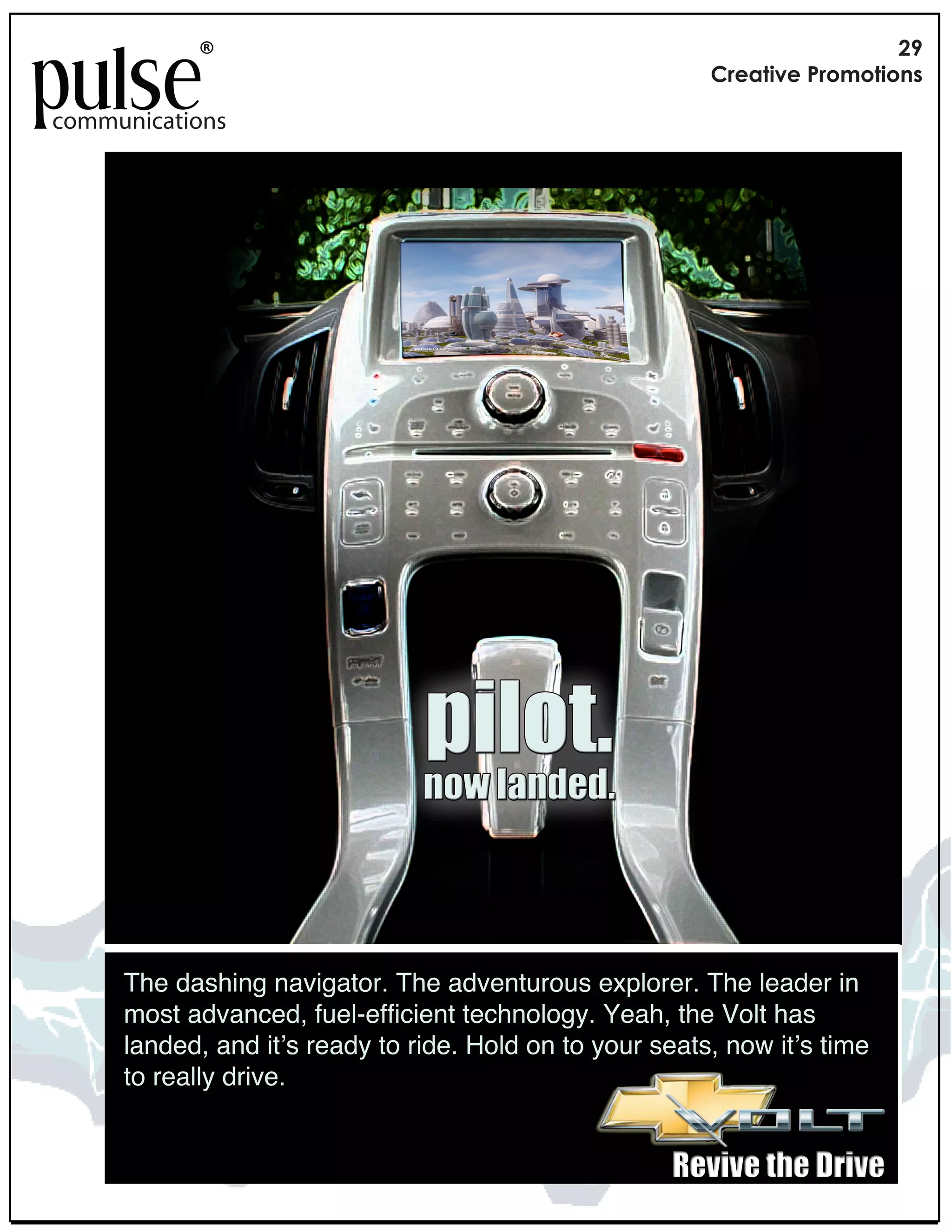 !"
                                                          #$%&'()%*+$,-,'(,./

communications




                                !"#$%&
                                '$()#*'+,+&



     The dashing navigator. The adventurous explorer. The leader in
     most advanced, fuel-efficient technology. Yeah, the Volt has
     landed, and it!s ready to ride. Hold on to your seats, now it!s time
     to really drive.


                                                      -,.".,)%/,)01".,
 