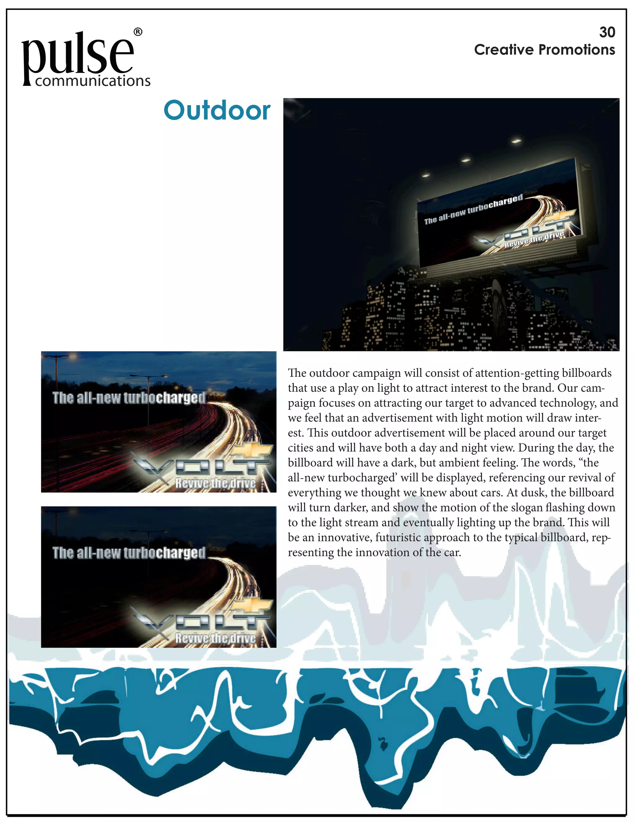 !"
                                                                  #$%&'()%*+$,-,'(,./

communications

                 01'2,,$*




                               e outdoor campaign will consist of attention-getting billboards
                            that use a play on light to attract interest to the brand. Our cam-
                            paign focuses on attracting our target to advanced technology, and
                            we feel that an advertisement with light motion will draw inter-
                            est. is outdoor advertisement will be placed around our target
                            cities and will have both a day and night view. During the day, the
                            billboard will have a dark, but ambient feeling. e words, “the
                            all-new turbocharged’ will be displayed, referencing our revival of
                            everything we thought we knew about cars. At dusk, the billboard
                            will turn darker, and show the motion of the slogan ashing down
                            to the light stream and eventually lighting up the brand. is will
                            be an innovative, futuristic approach to the typical billboard, rep-
                            resenting the innovation of the car.
 