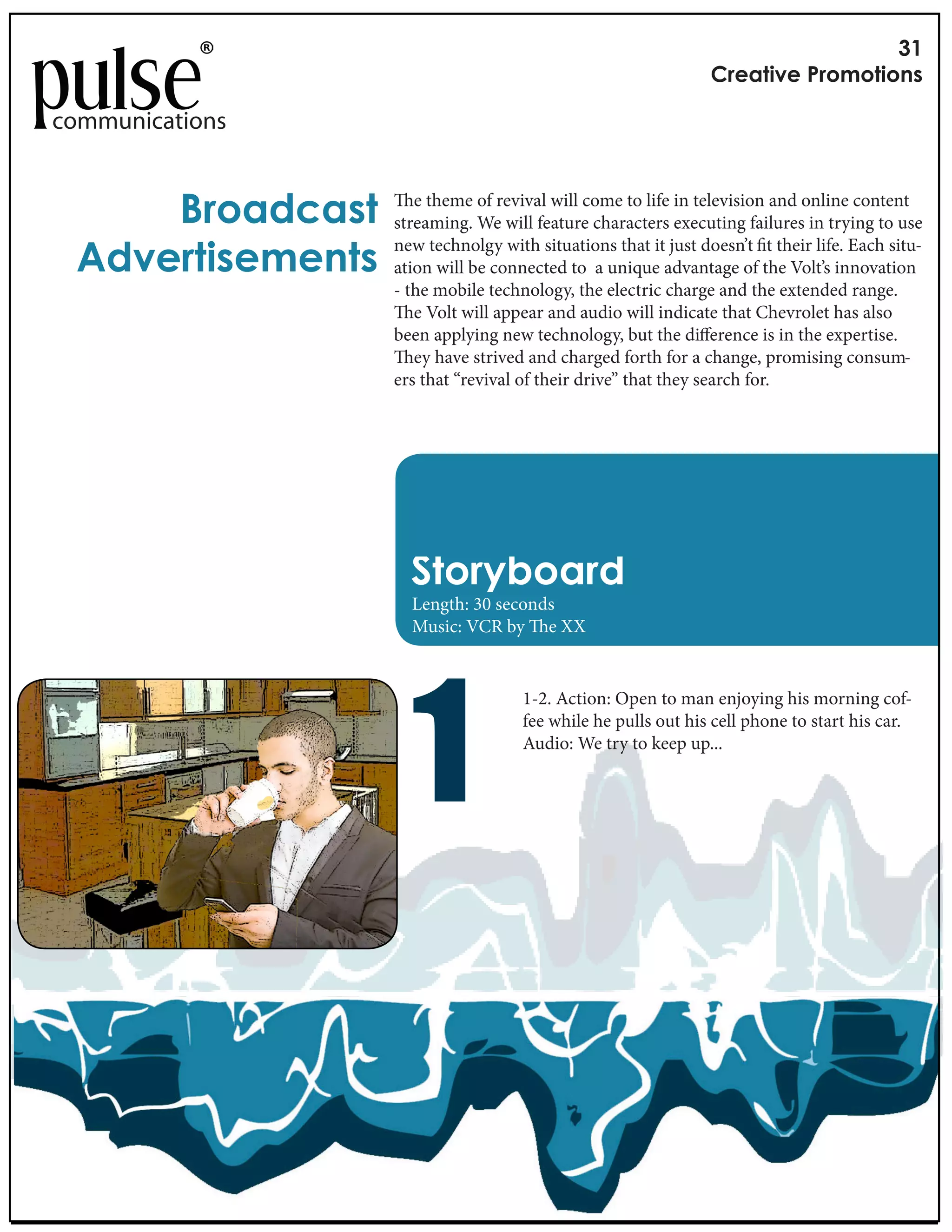 !"
                                                              #$%&'()%*+$,-,'(,./

communications


     0$,&12&/'       e theme of revival will come to life in television and online content
                  streaming. We will feature characters executing failures in trying to use

 31)%$'(/%-%.'/
                  new technolgy with situations that it just doesn’t t their life. Each situ-
                  ation will be connected to a unique advantage of the Volt’s innovation
                  - the mobile technology, the electric charge and the extended range.
                     e Volt will appear and audio will indicate that Chevrolet has also
                  been applying new technology, but the di erence is in the expertise.
                     ey have strived and charged forth for a change, promising consum-
                  ers that “revival of their drive” that they search for.




                    4',$56,&$1
                    Length: 30 seconds
                    Music: VCR by e XX




                    !
                                    1-2. Action: Open to man enjoying his morning cof-
                                    fee while he pulls out his cell phone to start his car.
                                    Audio: We try to keep up...
 