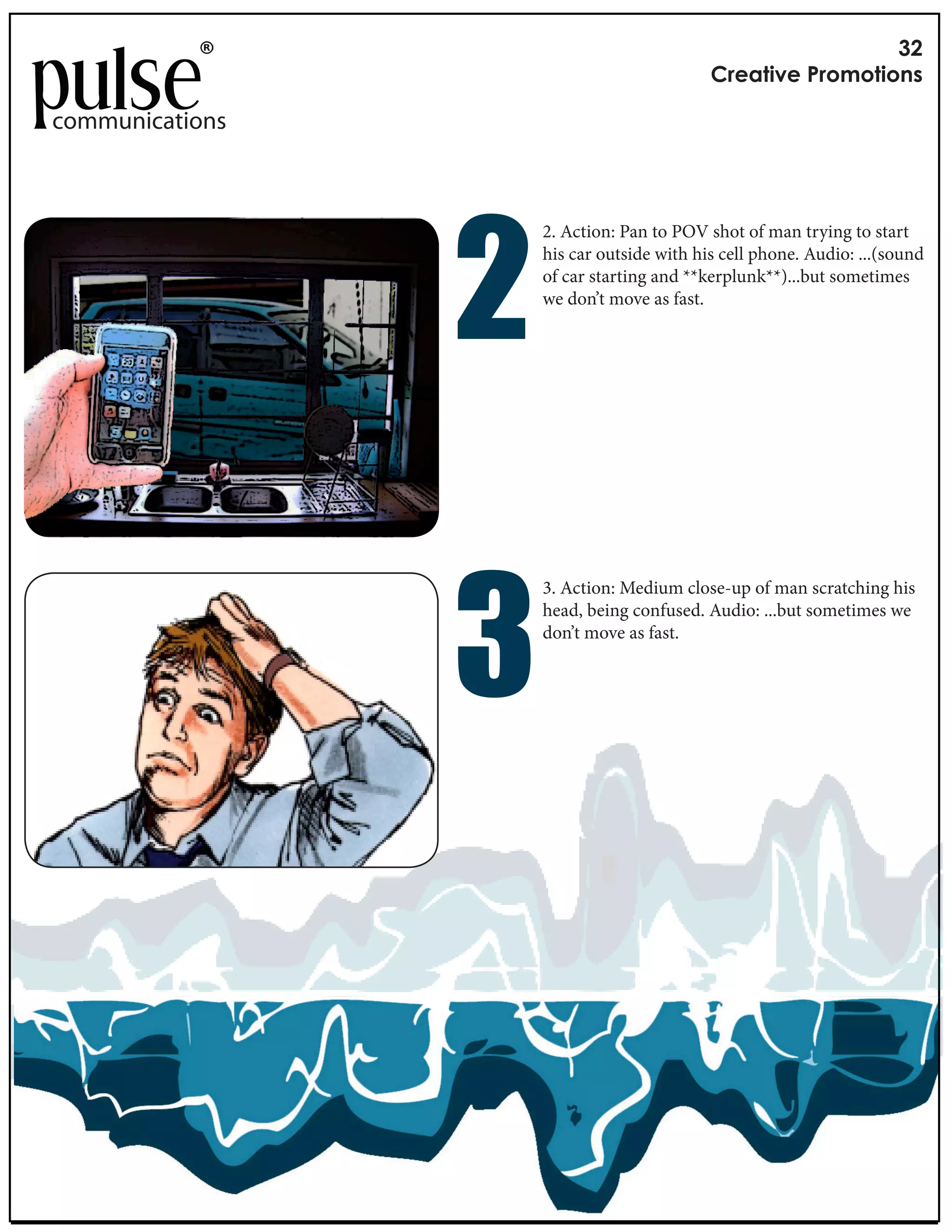 !"
                                                        #$%&'()%*+$,-,'(,./

communications




                      !
                                 2. Action: Pan to POV shot of man trying to start
                                 his car outside with his cell phone. Audio: ...(sound
                                 of car starting and **kerplunk**)...but sometimes
                                 we don’t move as fast.




                      "
                                  3. Action: Medium close-up of man scratching his
                 Length: 3 secondshead, being confused. Audio: ...but sometimes we
                                   per frame
                 Music: VCR by don’t move as fast.
                                   e XX
 