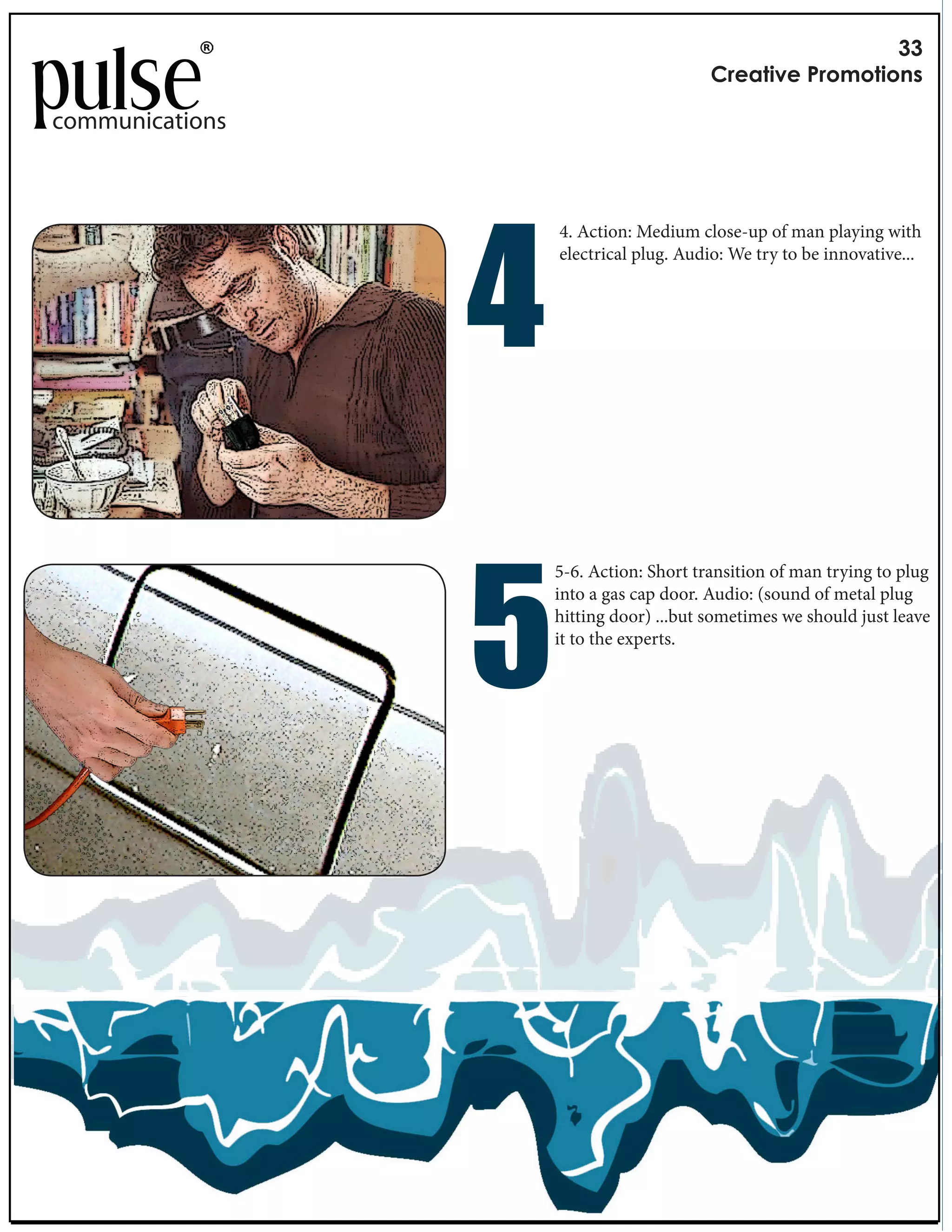 !!
                                                        "#$%&'($)*#+,+&'+-.

communications




                        "
                                    4. Action: Medium close-up of man playing with
                                    electrical plug. Audio: We try to be innovative...




                        !
                                   5-6. Action: Short transition of man trying to plug
                                   into a gas cap door. Audio: (sound of metal plug
                 Length: 3 seconds per frame
                                   hitting door) ...but sometimes we should just leave
                 Music: VCR by e XX
                                   it to the experts.
 